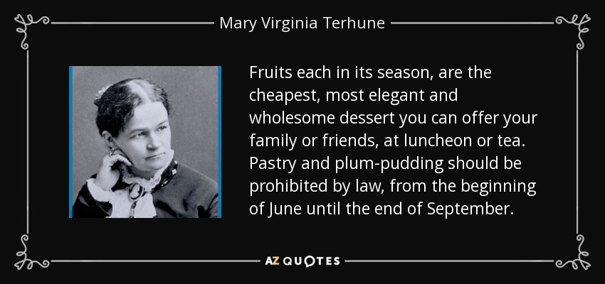 Fruits each in its season, are the cheapest, most elegant and wholesome dessert you can offer your family or friends, at luncheon or tea. Pastry and plum-pudding should be prohibited by law, from the beginning of June until the end of September. - Mary Virginia Terhune