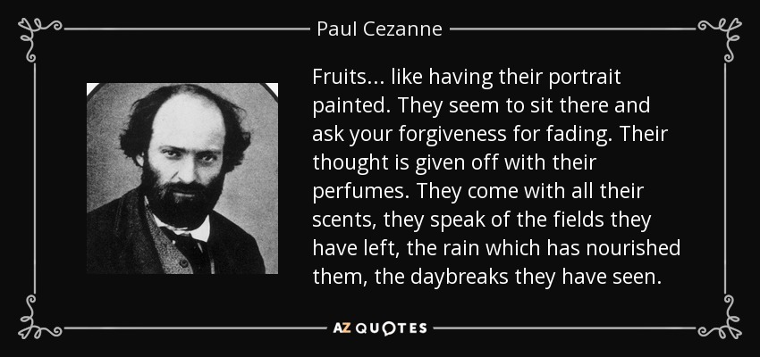 Fruits ... like having their portrait painted. They seem to sit there and ask your forgiveness for fading. Their thought is given off with their perfumes. They come with all their scents, they speak of the fields they have left, the rain which has nourished them, the daybreaks they have seen. - Paul Cezanne