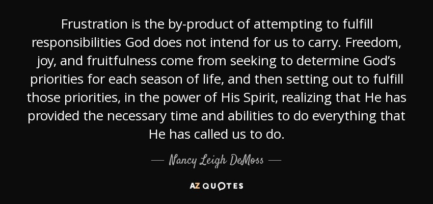 Frustration is the by-product of attempting to fulfill responsibilities God does not intend for us to carry. Freedom, joy, and fruitfulness come from seeking to determine God’s priorities for each season of life, and then setting out to fulfill those priorities, in the power of His Spirit, realizing that He has provided the necessary time and abilities to do everything that He has called us to do. - Nancy Leigh DeMoss