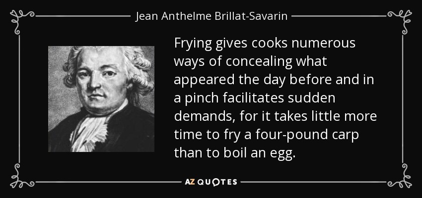 Frying gives cooks numerous ways of concealing what appeared the day before and in a pinch facilitates sudden demands, for it takes little more time to fry a four-pound carp than to boil an egg. - Jean Anthelme Brillat-Savarin