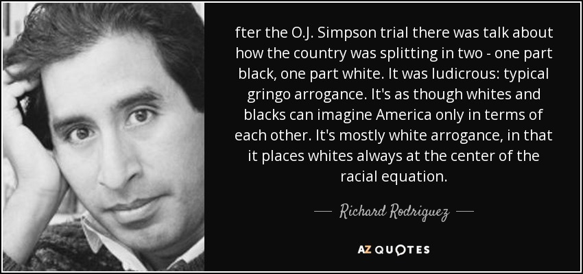 fter the O.J. Simpson trial there was talk about how the country was splitting in two - one part black, one part white. It was ludicrous: typical gringo arrogance. It's as though whites and blacks can imagine America only in terms of each other. It's mostly white arrogance, in that it places whites always at the center of the racial equation. - Richard Rodriguez