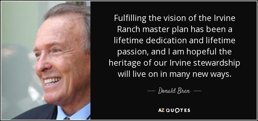 Fulfilling the vision of the Irvine Ranch master plan has been a lifetime dedication and lifetime passion, and I am hopeful the heritage of our Irvine stewardship will live on in many new ways. - Donald Bren