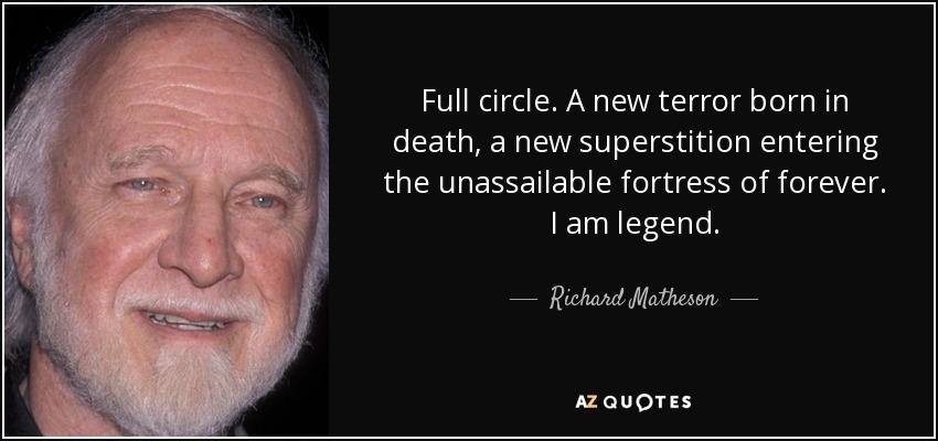 Full circle. A new terror born in death, a new superstition entering the unassailable fortress of forever. I am legend. - Richard Matheson