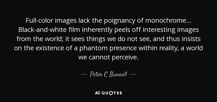 Full-color images lack the poignancy of monochrome... Black-and-white film inherently peels off interesting images from the world; it sees things we do not see, and thus insists on the existence of a phantom presence within reality, a world we cannot perceive. - Peter C Bunnell
