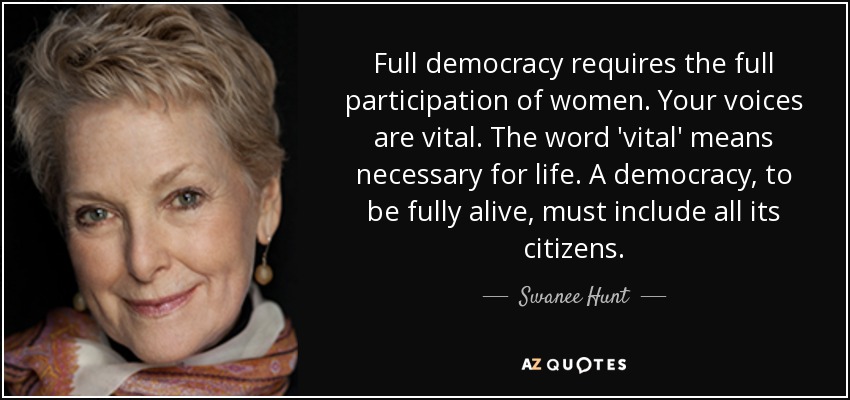 Full democracy requires the full participation of women. Your voices are vital. The word 'vital' means necessary for life. A democracy, to be fully alive, must include all its citizens. - Swanee Hunt