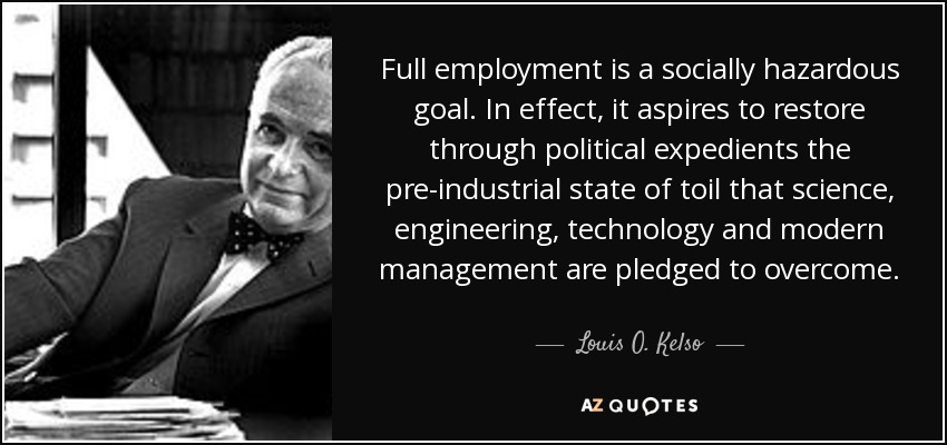 Full employment is a socially hazardous goal. In effect, it aspires to restore through political expedients the pre-industrial state of toil that science, engineering, technology and modern management are pledged to overcome. - Louis O. Kelso