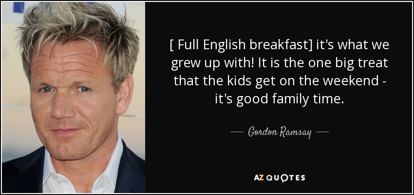 [ Full English breakfast] it's what we grew up with! It is the one big treat that the kids get on the weekend - it's good family time. - Gordon Ramsay