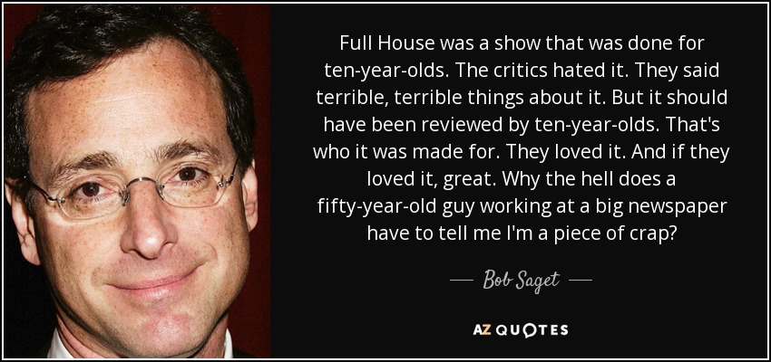Full House was a show that was done for ten-year-olds. The critics hated it. They said terrible, terrible things about it. But it should have been reviewed by ten-year-olds. That's who it was made for. They loved it. And if they loved it, great. Why the hell does a fifty-year-old guy working at a big newspaper have to tell me I'm a piece of crap? - Bob Saget