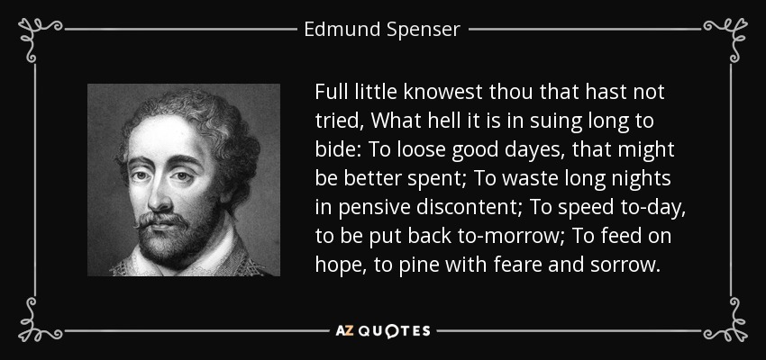Full little knowest thou that hast not tried, What hell it is in suing long to bide: To loose good dayes, that might be better spent; To waste long nights in pensive discontent; To speed to-day, to be put back to-morrow; To feed on hope, to pine with feare and sorrow. - Edmund Spenser