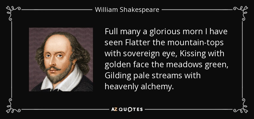Full many a glorious morn I have seen Flatter the mountain-tops with sovereign eye, Kissing with golden face the meadows green, Gilding pale streams with heavenly alchemy. - William Shakespeare
