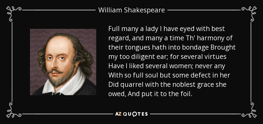 Full many a lady I have eyed with best regard, and many a time Th' harmony of their tongues hath into bondage Brought my too diligent ear; for several virtues Have I liked several women; never any With so full soul but some defect in her Did quarrel with the noblest grace she owed, And put it to the foil. - William Shakespeare