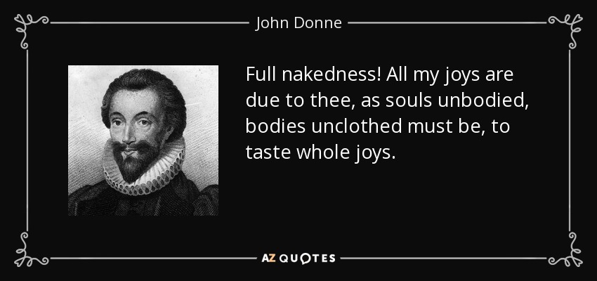 Full nakedness! All my joys are due to thee, as souls unbodied, bodies unclothed must be, to taste whole joys. - John Donne