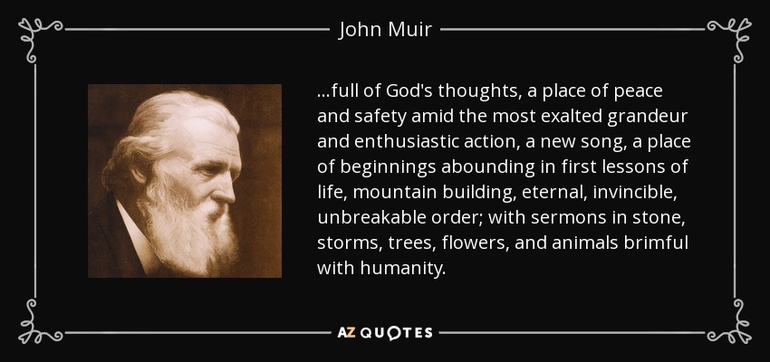 ...full of God's thoughts, a place of peace and safety amid the most exalted grandeur and enthusiastic action, a new song, a place of beginnings abounding in first lessons of life, mountain building, eternal, invincible, unbreakable order; with sermons in stone, storms, trees, flowers, and animals brimful with humanity. - John Muir