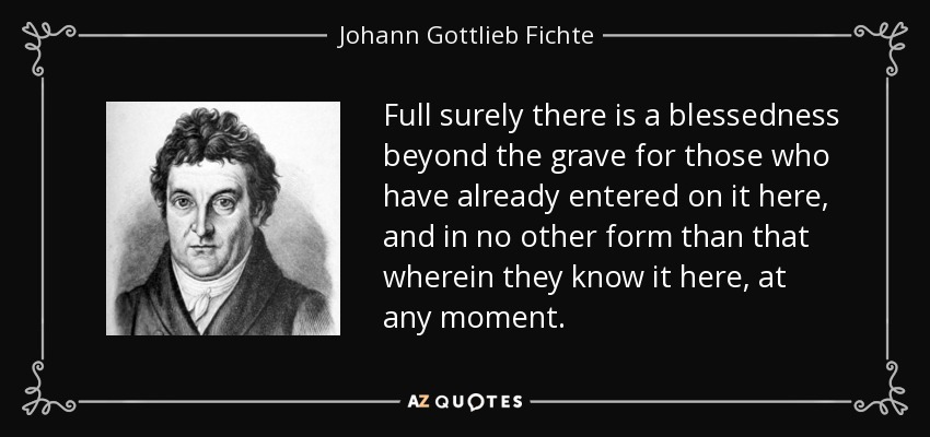 Full surely there is a blessedness beyond the grave for those who have already entered on it here, and in no other form than that wherein they know it here, at any moment. - Johann Gottlieb Fichte