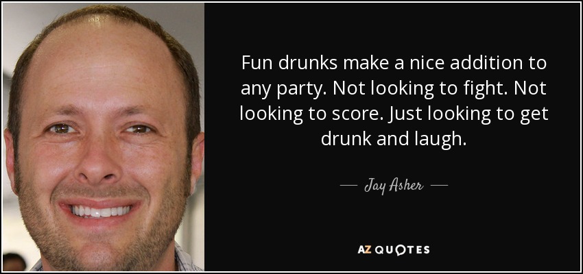 Fun drunks make a nice addition to any party. Not looking to fight. Not looking to score. Just looking to get drunk and laugh. - Jay Asher