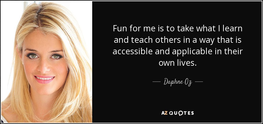 Fun for me is to take what I learn and teach others in a way that is accessible and applicable in their own lives. - Daphne Oz