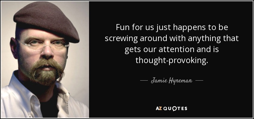 Fun for us just happens to be screwing around with anything that gets our attention and is thought-provoking. - Jamie Hyneman