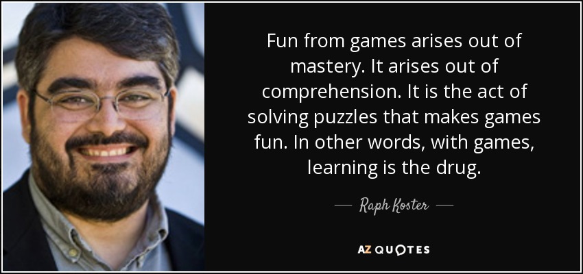 Fun from games arises out of mastery. It arises out of comprehension. It is the act of solving puzzles that makes games fun. In other words, with games, learning is the drug. - Raph Koster