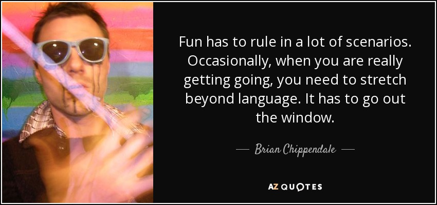 Fun has to rule in a lot of scenarios. Occasionally, when you are really getting going, you need to stretch beyond language. It has to go out the window. - Brian Chippendale