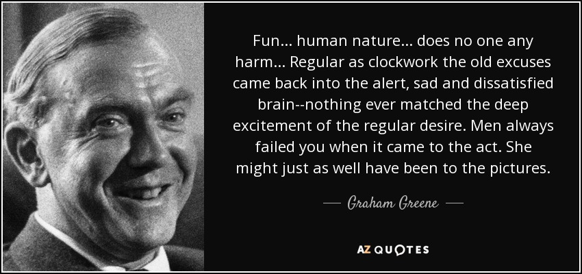 Fun... human nature... does no one any harm... Regular as clockwork the old excuses came back into the alert, sad and dissatisfied brain--nothing ever matched the deep excitement of the regular desire. Men always failed you when it came to the act. She might just as well have been to the pictures. - Graham Greene