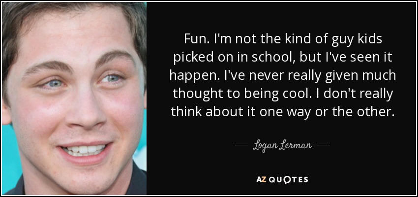 Fun. I'm not the kind of guy kids picked on in school, but I've seen it happen. I've never really given much thought to being cool. I don't really think about it one way or the other. - Logan Lerman
