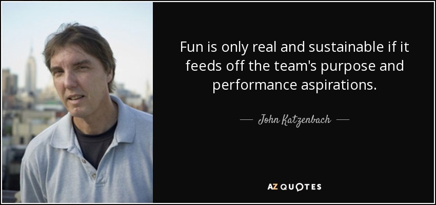 Fun is only real and sustainable if it feeds off the team's purpose and performance aspirations. - John Katzenbach