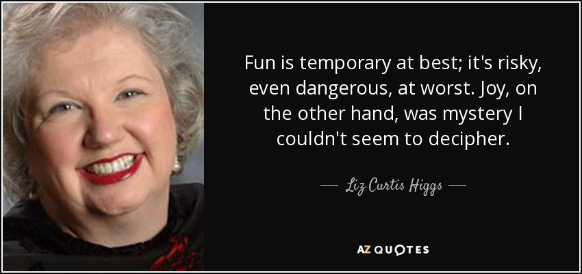 Fun is temporary at best; it's risky, even dangerous, at worst. Joy, on the other hand, was mystery I couldn't seem to decipher. - Liz Curtis Higgs