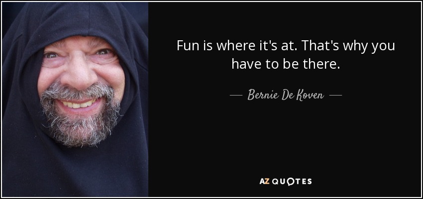 Fun is where it's at. That's why you have to be there. - Bernie De Koven