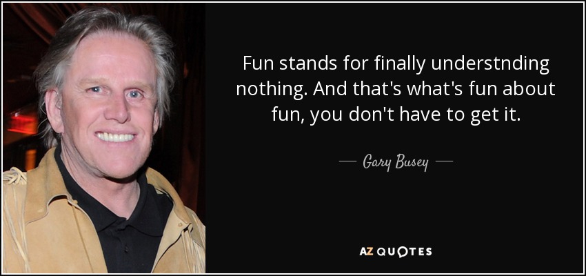 Fun stands for finally understnding nothing. And that's what's fun about fun, you don't have to get it. - Gary Busey