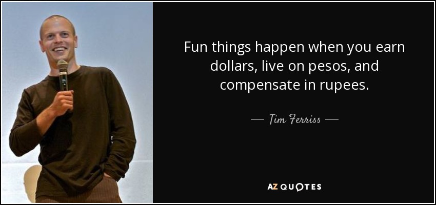 Fun things happen when you earn dollars, live on pesos, and compensate in rupees. - Tim Ferriss