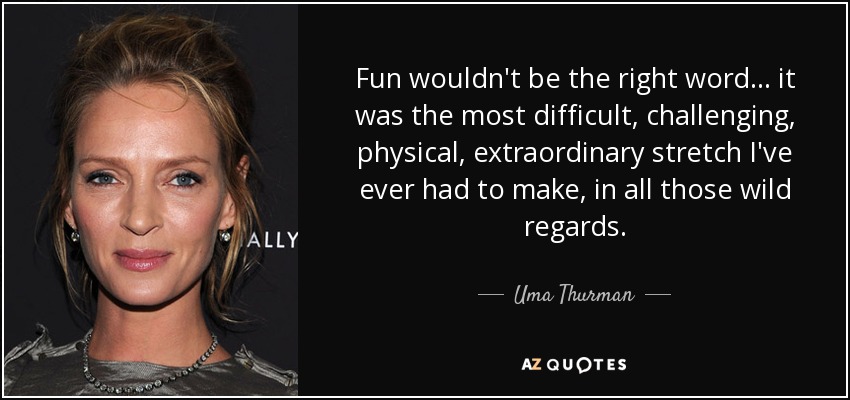 Fun wouldn't be the right word... it was the most difficult, challenging, physical, extraordinary stretch I've ever had to make, in all those wild regards. - Uma Thurman