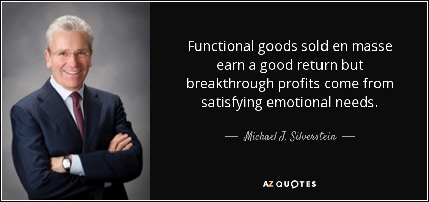 Functional goods sold en masse earn a good return but breakthrough profits come from satisfying emotional needs. - Michael J. Silverstein