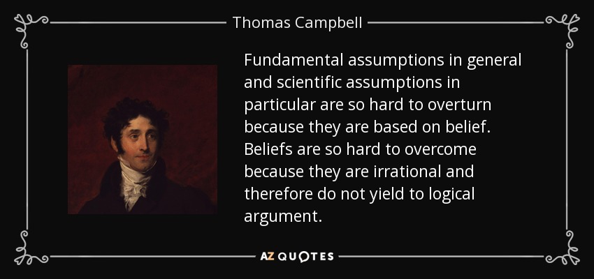 Fundamental assumptions in general and scientific assumptions in particular are so hard to overturn because they are based on belief. Beliefs are so hard to overcome because they are irrational and therefore do not yield to logical argument. - Thomas Campbell