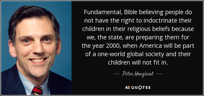 Fundamental, Bible believing people do not have the right to indoctrinate their children in their religious beliefs because we, the state, are preparing them for the year 2000, when America will be part of a one-world global society and their children will not fit in. - Peter Hoagland