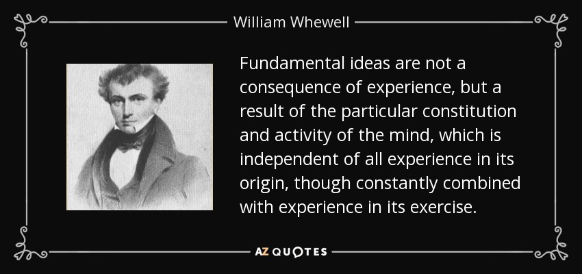 Fundamental ideas are not a consequence of experience, but a result of the particular constitution and activity of the mind, which is independent of all experience in its origin, though constantly combined with experience in its exercise. - William Whewell