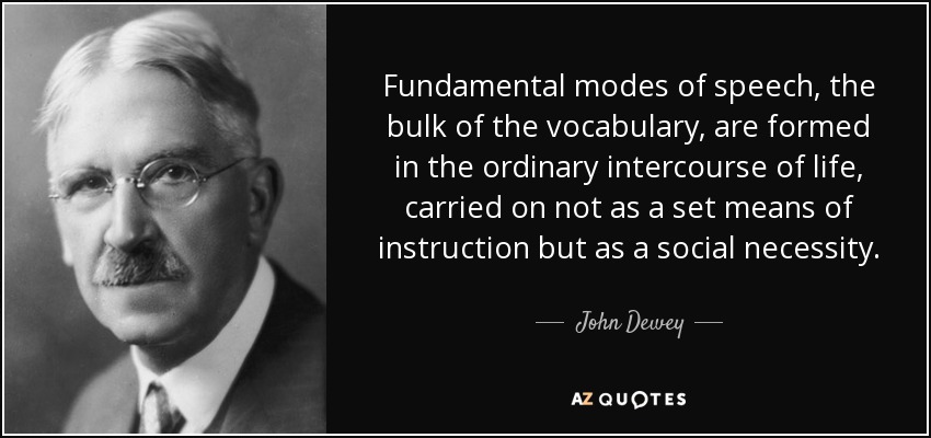 Fundamental modes of speech, the bulk of the vocabulary, are formed in the ordinary intercourse of life, carried on not as a set means of instruction but as a social necessity. - John Dewey