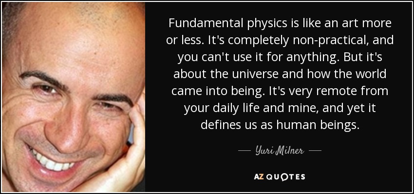 Fundamental physics is like an art more or less. It's completely non-practical, and you can't use it for anything. But it's about the universe and how the world came into being. It's very remote from your daily life and mine, and yet it defines us as human beings. - Yuri Milner