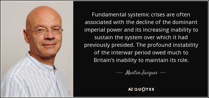 Fundamental systemic crises are often associated with the decline of the dominant imperial power and its increasing inability to sustain the system over which it had previously presided. The profound instability of the interwar period owed much to Britain's inability to maintain its role. - Martin Jacques