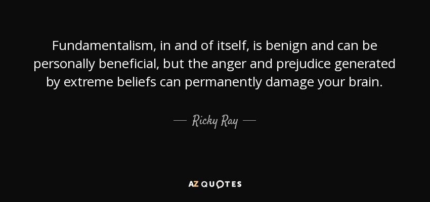 Fundamentalism, in and of itself, is benign and can be personally beneficial, but the anger and prejudice generated by extreme beliefs can permanently damage your brain. - Ricky Ray