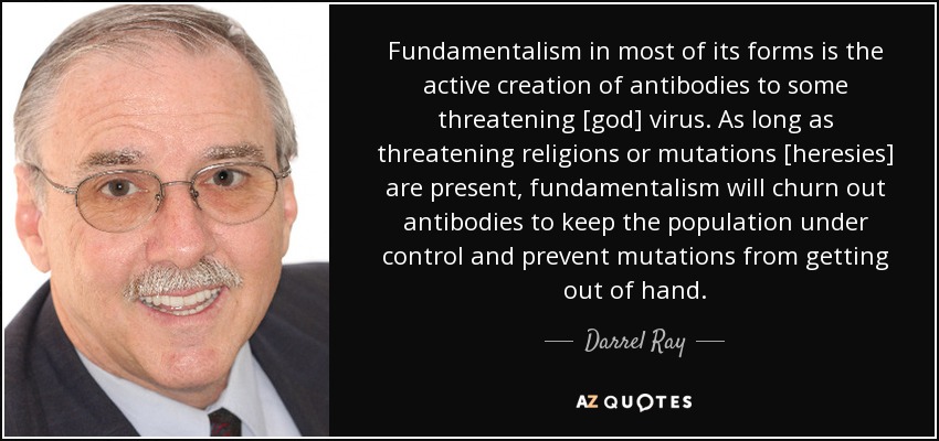 Fundamentalism in most of its forms is the active creation of antibodies to some threatening [god] virus. As long as threatening religions or mutations [heresies] are present, fundamentalism will churn out antibodies to keep the population under control and prevent mutations from getting out of hand. - Darrel Ray