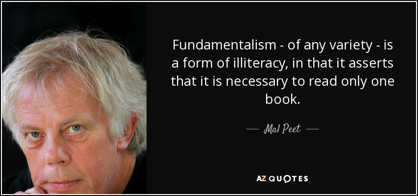 Fundamentalism - of any variety - is a form of illiteracy, in that it asserts that it is necessary to read only one book. - Mal Peet
