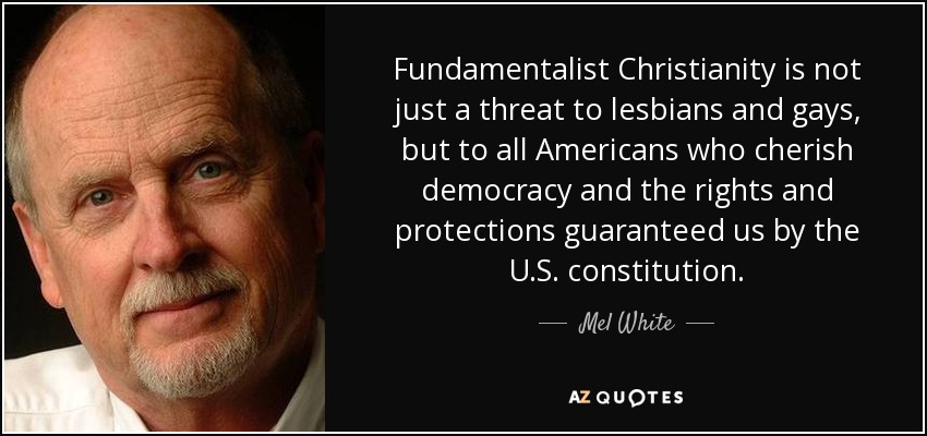 Fundamentalist Christianity is not just a threat to lesbians and gays, but to all Americans who cherish democracy and the rights and protections guaranteed us by the U.S. constitution. - Mel White