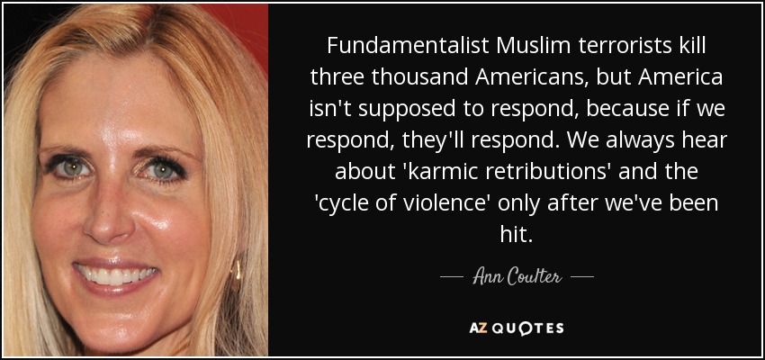 Fundamentalist Muslim terrorists kill three thousand Americans, but America isn't supposed to respond, because if we respond, they'll respond. We always hear about 'karmic retributions' and the 'cycle of violence' only after we've been hit. - Ann Coulter