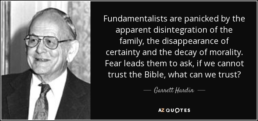 Fundamentalists are panicked by the apparent disintegration of the family, the disappearance of certainty and the decay of morality. Fear leads them to ask, if we cannot trust the Bible, what can we trust? - Garrett Hardin