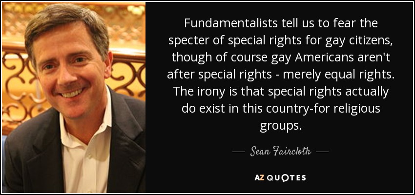 Fundamentalists tell us to fear the specter of special rights for gay citizens, though of course gay Americans aren't after special rights - merely equal rights. The irony is that special rights actually do exist in this country-for religious groups. - Sean Faircloth