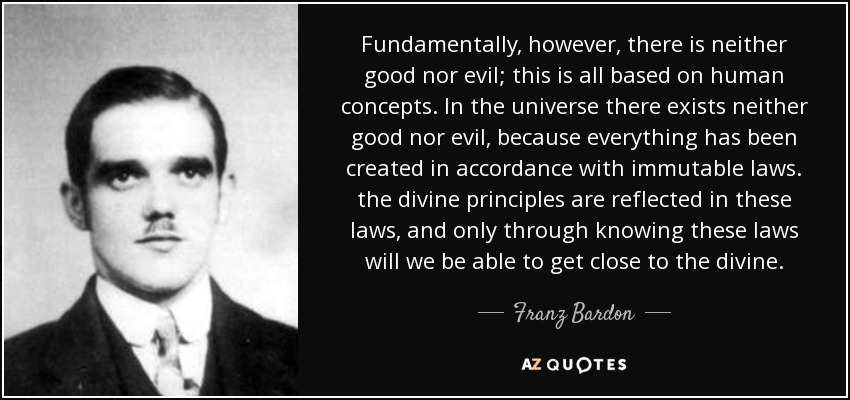Fundamentally, however, there is neither good nor evil; this is all based on human concepts. In the universe there exists neither good nor evil, because everything has been created in accordance with immutable laws. the divine principles are reflected in these laws, and only through knowing these laws will we be able to get close to the divine. - Franz Bardon