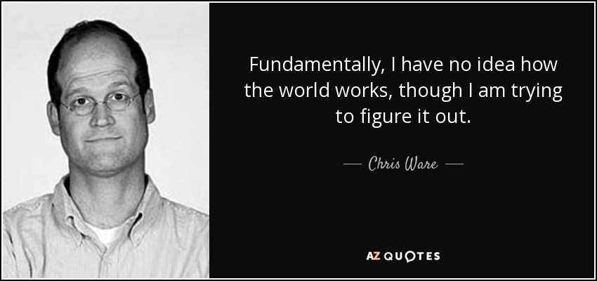 Fundamentally, I have no idea how the world works, though I am trying to figure it out. - Chris Ware