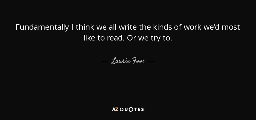 Fundamentally I think we all write the kinds of work we'd most like to read. Or we try to. - Laurie Foos