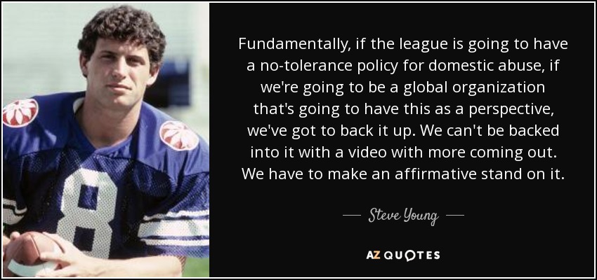 Fundamentally, if the league is going to have a no-tolerance policy for domestic abuse, if we're going to be a global organization that's going to have this as a perspective, we've got to back it up. We can't be backed into it with a video with more coming out. We have to make an affirmative stand on it. - Steve Young