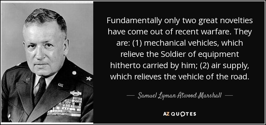 Fundamentally only two great novelties have come out of recent warfare. They are: (1) mechanical vehicles, which relieve the Soldier of equipment hitherto carried by him; (2) air supply, which relieves the vehicle of the road. - Samuel Lyman Atwood Marshall